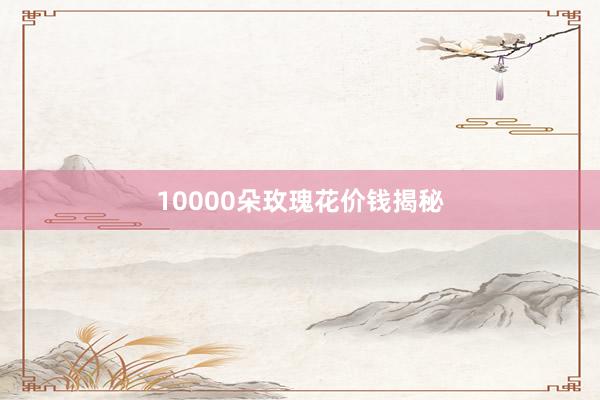 10000朵玫瑰花价钱揭秘