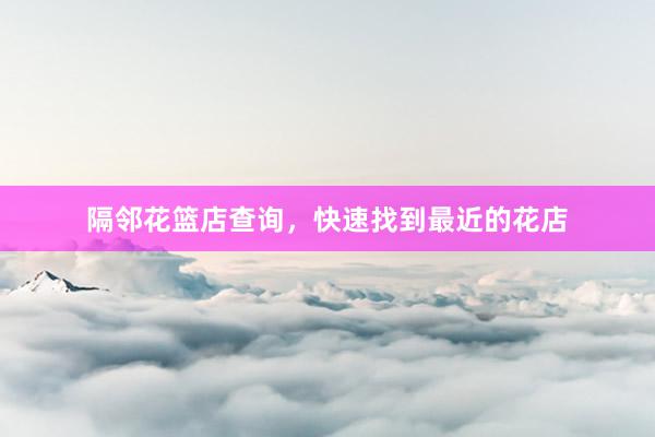 隔邻花篮店查询,快速找到最近的花店
